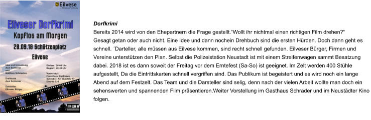 Dorfkrimi Bereits 2014 wird von den Ehepartnern die Frage gestellt.“Wollt ihr nichtmal einen richtigen Film drehen?“ Gesagt getan oder auch nicht. Eine Idee und dann nochein Drehbuch sind die ersten Hürden. Doch dann geht es schnell. ´Darteller, alle müssen aus Eilvese kommen, sind recht schnell gefunden. Eilveser Bürger, Firmen und Vereine unterstützen den Plan. Selbst die Polizeistation Neustadt ist mit einem Streifenwagen sammt Besatzung dabei. 2018 ist es dann soweit der Freitag vor dem Erntefest (Sa-So) ist geeignet. Im Zelt werden 400 Stühle aufgestellt, Da die Eintrittskarten schnell vergriffen sind. Das Publikum ist begeistert und es wird noch ein lange Abend auf dem Festzelt. Das Team und die Darsteller sind selig, denn nach der vielen Arbeit wollte man doch ein sehenswerten und spannenden Film präsentieren.Weiter Vorstellung im Gasthaus Schrader und im Neustädter Kino folgen.