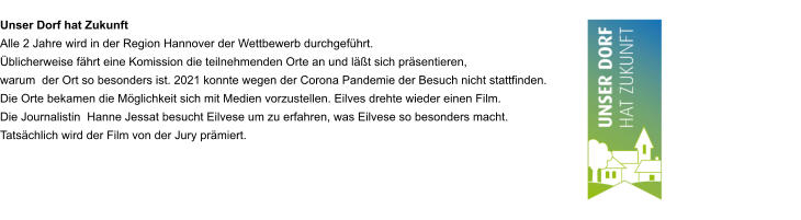 Unser Dorf hat Zukunft Alle 2 Jahre wird in der Region Hannover der Wettbewerb durchgeführt. Üblicherweise fährt eine Komission die teilnehmenden Orte an und läßt sich präsentieren,  warum  der Ort so besonders ist. 2021 konnte wegen der Corona Pandemie der Besuch nicht stattfinden.  Die Orte bekamen die Möglichkeit sich mit Medien vorzustellen. Eilves drehte wieder einen Film.  Die Journalistin  Hanne Jessat besucht Eilvese um zu erfahren, was Eilvese so besonders macht. Tatsächlich wird der Film von der Jury prämiert.