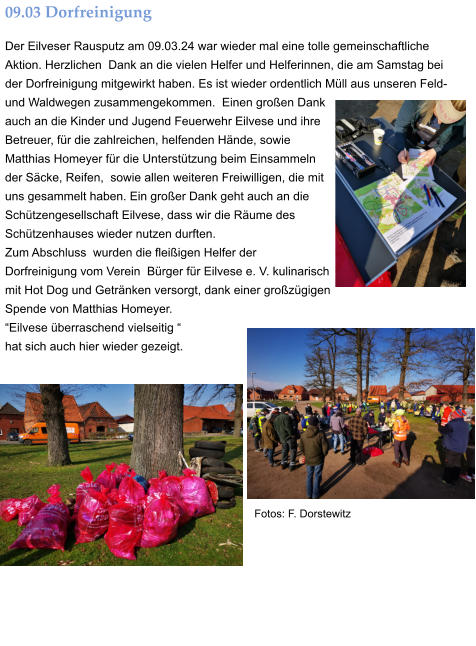 09.03 Dorfreinigung Der Eilveser Rausputz am 09.03.24 war wieder mal eine tolle gemeinschaftliche Aktion. Herzlichen  Dank an die vielen Helfer und Helferinnen, die am Samstag bei der Dorfreinigung mitgewirkt haben. Es ist wieder ordentlich Müll aus unseren Feld- und Waldwegen zusammengekommen.  Einen großen Dank auch an die Kinder und Jugend Feuerwehr Eilvese und ihre Betreuer, für die zahlreichen, helfenden Hände, sowie Matthias Homeyer für die Unterstützung beim Einsammeln der Säcke, Reifen,  sowie allen weiteren Freiwilligen, die mit uns gesammelt haben. Ein großer Dank geht auch an die Schützengesellschaft Eilvese, dass wir die Räume des Schützenhauses wieder nutzen durften.  Zum Abschluss  wurden die fleißigen Helfer der  Dorfreinigung vom Verein  Bürger für Eilvese e. V. kulinarisch mit Hot Dog und Getränken versorgt, dank einer großzügigen Spende von Matthias Homeyer.   “Eilvese überraschend vielseitig “  hat sich auch hier wieder gezeigt. Fotos: F. Dorstewitz