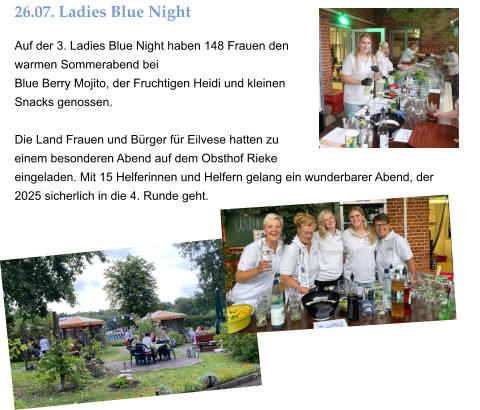 26.07. Ladies Blue Night Auf der 3. Ladies Blue Night haben 148 Frauen den warmen Sommerabend bei  Blue Berry Mojito, der Fruchtigen Heidi und kleinen Snacks genossen.  Die Land Frauen und Bürger für Eilvese hatten zu einem besonderen Abend auf dem Obsthof Rieke eingeladen. Mit 15 Helferinnen und Helfern gelang ein wunderbarer Abend, der  2025 sicherlich in die 4. Runde geht.