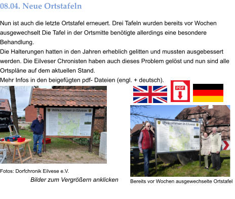 Bilder zum Vergrößern anklicken 08.04. Neue Ortstafeln Nun ist auch die letzte Ortstafel erneuert. Drei Tafeln wurden bereits vor Wochen ausgewechselt Die Tafel in der Ortsmitte benötigte allerdings eine besondere Behandlung. Die Halterungen hatten in den Jahren erheblich gelitten und mussten ausgebessert werden. Die Eilveser Chronisten haben auch dieses Problem gelöst und nun sind alle Ortspläne auf dem aktuellen Stand.  Mehr Infos in den beigefügten pdf- Dateien (engl. + deutsch). Bereits vor Wochen ausgewechselte Ortstafel  Fotos: Dorfchronik Eilvese e.V.