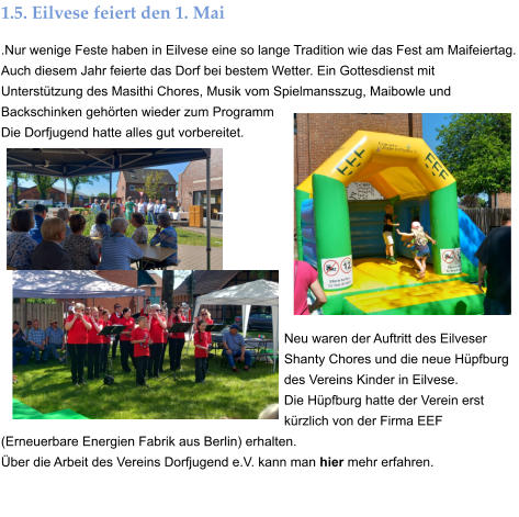 1.5. Eilvese feiert den 1. Mai .Nur wenige Feste haben in Eilvese eine so lange Tradition wie das Fest am Maifeiertag. Auch diesem Jahr feierte das Dorf bei bestem Wetter. Ein Gottesdienst mit Unterstützung des Masithi Chores, Musik vom Spielmansszug, Maibowle und Backschinken gehörten wieder zum Programm  Die Dorfjugend hatte alles gut vorbereitet.         Neu waren der Auftritt des Eilveser Shanty Chores und die neue Hüpfburg des Vereins Kinder in Eilvese.  Die Hüpfburg hatte der Verein erst kürzlich von der Firma EEF (Erneuerbare Energien Fabrik aus Berlin) erhalten.  Über die Arbeit des Vereins Dorfjugend e.V. kann man hier mehr erfahren.