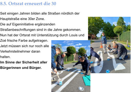 8.5. Ortsrat erneuert die 30 Seit einigen Jahren bilden alle Straßen nördlich der Hauptstraße eine 30er Zone. Die auf Eigeninitiative ergänzenden Straßenbeschriftungen sind in die Jahre gekommen. Nun hat der Ortsrat mit Unterstützung durch Louis und Zoé frische Farbe aufgetragen. Jetzt müssen sich nur noch alle Verkehrsteilnehmer daran halten. Im Sinne der Sicherheit aller Bürgerinnen und Bürger.