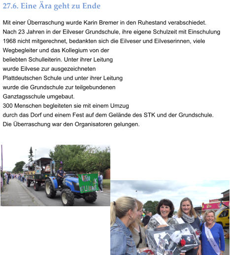 27.6. Eine Ära geht zu Ende Mit einer Überraschung wurde Karin Bremer in den Ruhestand verabschiedet. Nach 23 Jahren in der Eilveser Grundschule, ihre eigene Schulzeit mit Einschulung 1968 nicht mitgerechnet, bedankten sich die Eilveser und Eilveserinnen, viele Wegbegleiter und das Kollegium von der beliebten Schulleiterin. Unter ihrer Leitung wurde Eilvese zur ausgezeichneten Plattdeutschen Schule und unter ihrer Leitung wurde die Grundschule zur teilgebundenen Ganztagsschule umgebaut. 300 Menschen begleiteten sie mit einem Umzug durch das Dorf und einem Fest auf dem Gelände des STK und der Grundschule.   Die Überraschung war den Organisatoren gelungen.
