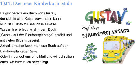 10.07. Das neue Kinderbuch ist da Es gibt bereits ein Buch von Gustav,  der sich in eine Katze verwandeln kann. Nun ist Gustav zu Besuch in Eilvese.  Was er hier erlebt, wird in dem Buch „Gustav auf der Blaubeerplantage“ erzählt und mit vielen Bildern gezeigt.  Aktuell erhalten kann man das Buch auf der Blaubeerplantage Rieke. Oder ihr sendet uns eine Mail und wir schreiben euch, wo euer Buch bereit liegt.