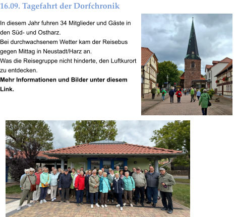 16.09. Tagefahrt der Dorfchronik In diesem Jahr fuhren 34 Mitglieder und Gäste in den Süd- und Ostharz. Bei durchwachsenem Wetter kam der Reisebus gegen Mittag in Neustadt/Harz an. Was die Reisegruppe nicht hinderte, den Luftkurort zu entdecken. Mehr Informationen und Bilder unter diesem Link.