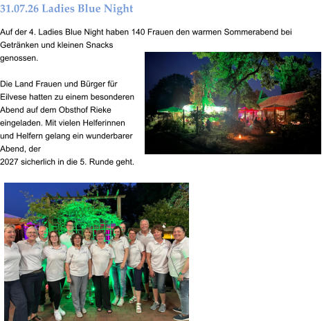 31.07.26 Ladies Blue Night Auf der 4. Ladies Blue Night haben 140 Frauen den warmen Sommerabend bei Getränken und kleinen Snacks genossen.  Die Land Frauen und Bürger für Eilvese hatten zu einem besonderen Abend auf dem Obsthof Rieke eingeladen. Mit vielen Helferinnen und Helfern gelang ein wunderbarer Abend, der  2027 sicherlich in die 5. Runde geht.